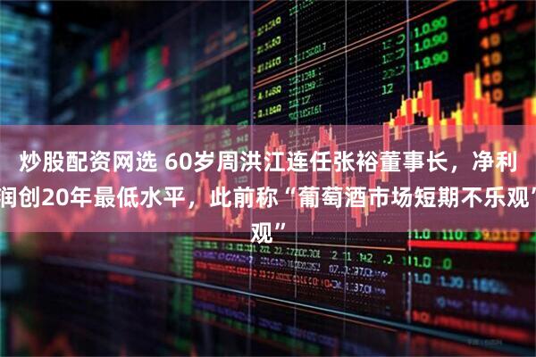 炒股配资网选 60岁周洪江连任张裕董事长，净利润创20年最低水平，此前称“葡萄酒市场短期不乐观”