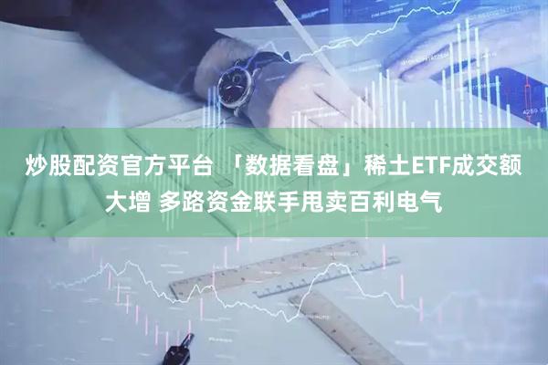 炒股配资官方平台 「数据看盘」稀土ETF成交额大增 多路资金联手甩卖百利电气