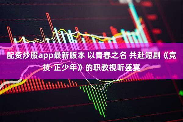 配资炒股app最新版本 以青春之名 共赴短剧《竞技·正少年》的职教视听盛宴