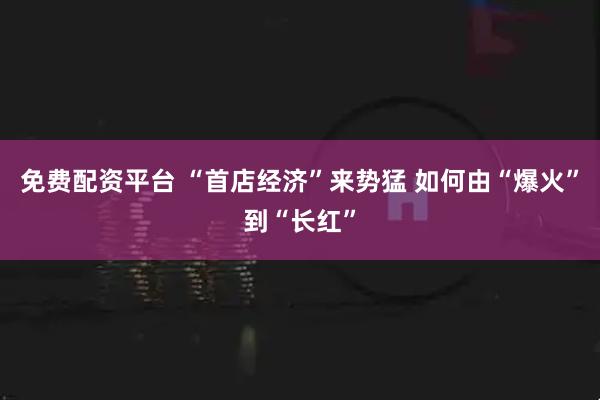 免费配资平台 “首店经济”来势猛 如何由“爆火”到“长红”