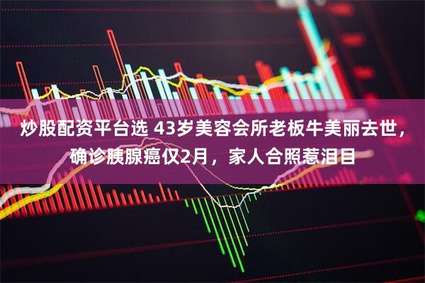炒股配资平台选 43岁美容会所老板牛美丽去世，确诊胰腺癌仅2月，家人合照惹泪目