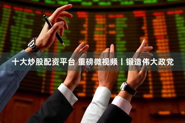 十大炒股配资平台 重磅微视频丨锻造伟大政党