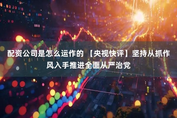 配资公司是怎么运作的 【央视快评】坚持从抓作风入手推进全面从严治党
