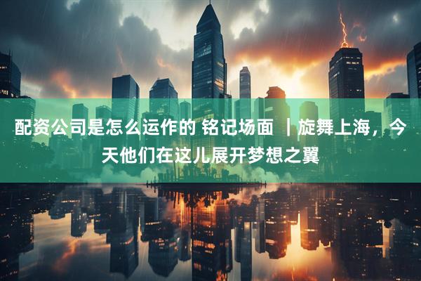 配资公司是怎么运作的 铭记场面 ｜旋舞上海，今天他们在这儿展开梦想之翼