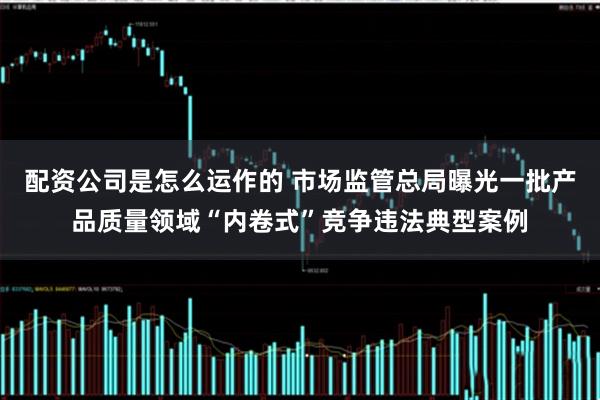 配资公司是怎么运作的 市场监管总局曝光一批产品质量领域“内卷式”竞争违法典型案例