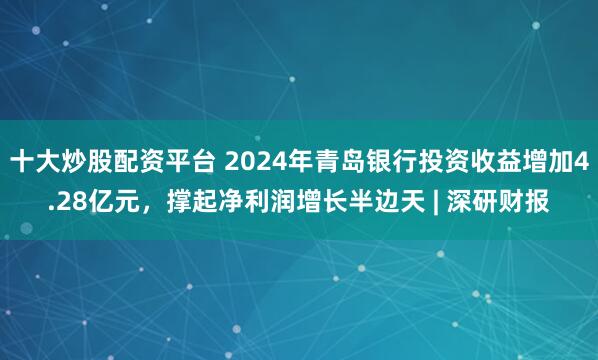 十大炒股配资平台 2024年青岛银行投资收益增加4.28亿元，撑起净利润增长半边天 | 深研财报
