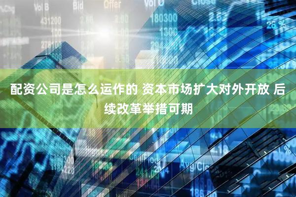 配资公司是怎么运作的 资本市场扩大对外开放 后续改革举措可期