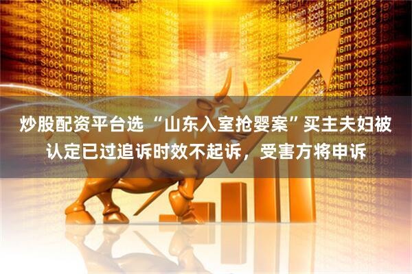 炒股配资平台选 “山东入室抢婴案”买主夫妇被认定已过追诉时效不起诉，受害方将申诉