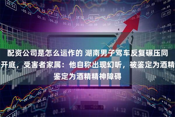 配资公司是怎么运作的 湖南男子驾车反复碾压同学致死案开庭，受害者家属：他自称出现幻听，被鉴定为酒精精神障碍