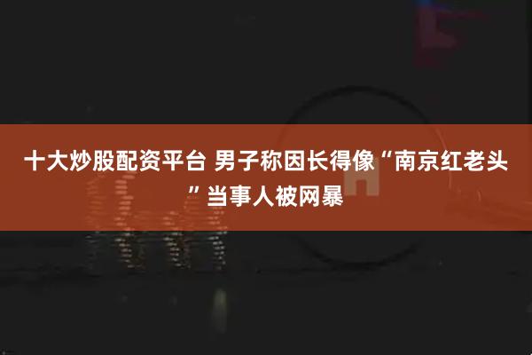 十大炒股配资平台 男子称因长得像“南京红老头”当事人被网暴