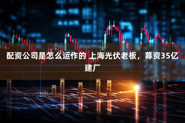 配资公司是怎么运作的 上海光伏老板，募资35亿建厂