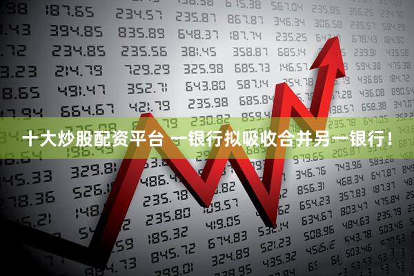 十大炒股配资平台 一银行拟吸收合并另一银行！