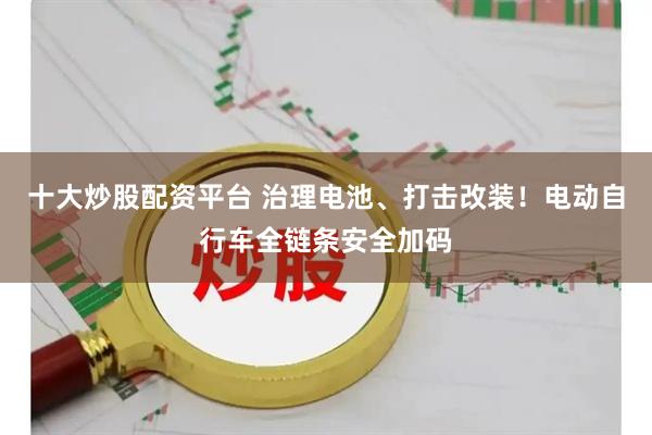 十大炒股配资平台 治理电池、打击改装！电动自行车全链条安全加码