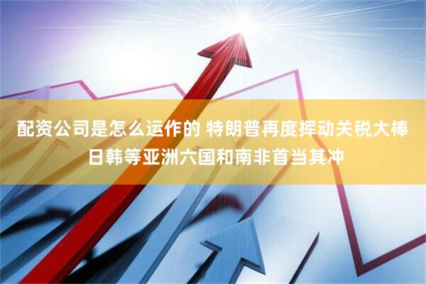 配资公司是怎么运作的 特朗普再度挥动关税大棒 日韩等亚洲六国和南非首当其冲