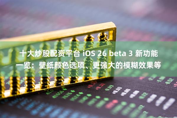 十大炒股配资平台 iOS 26 beta 3 新功能一览：壁纸颜色选项、更强大的模糊效果等