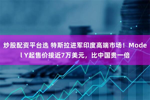 炒股配资平台选 特斯拉进军印度高端市场！Model Y起售价接近7万美元，比中国贵一倍