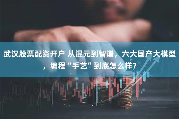 武汉股票配资开户 从混元到智谱，六大国产大模型，编程“手艺”到底怎么样？