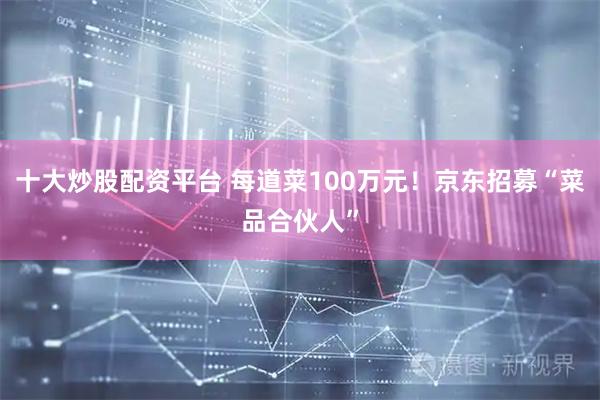十大炒股配资平台 每道菜100万元！京东招募“菜品合伙人”