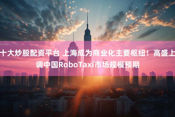 十大炒股配资平台 上海成为商业化主要枢纽！高盛上调中国RoboTaxi市场规模预期