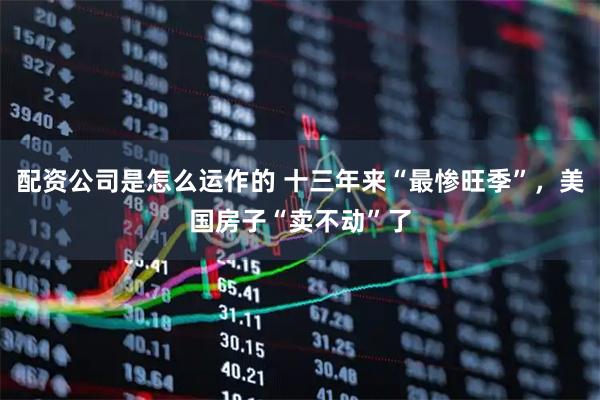 配资公司是怎么运作的 十三年来“最惨旺季”，美国房子“卖不动”了