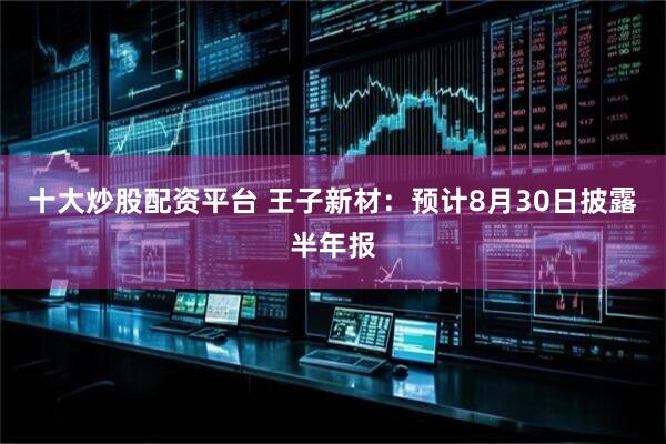 十大炒股配资平台 王子新材：预计8月30日披露半年报