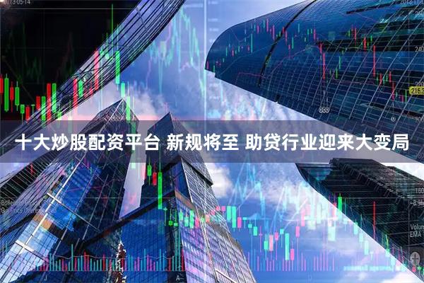 十大炒股配资平台 新规将至 助贷行业迎来大变局
