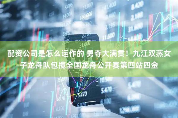 配资公司是怎么运作的 勇夺大满贯！九江双蒸女子龙舟队包揽全国龙舟公开赛第四站四金