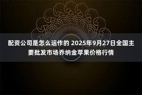 配资公司是怎么运作的 2025年9月27日全国主要批发市场乔纳金苹果价格行情