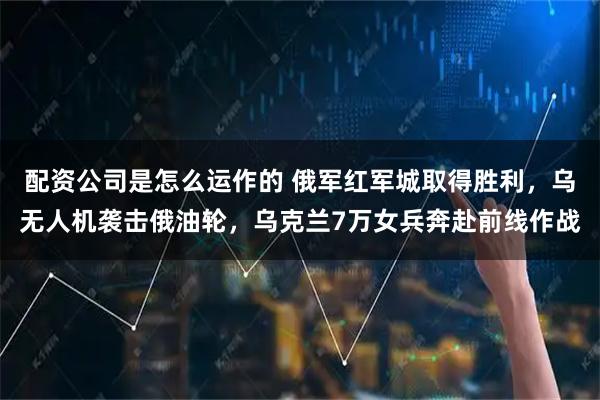 配资公司是怎么运作的 俄军红军城取得胜利,乌无人机袭击俄油轮,乌克兰7万女兵奔赴前线作战