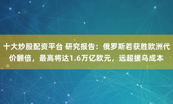 十大炒股配资平台 研究报告:俄罗斯若获胜欧洲代价翻倍,最高将达1.6万亿欧元,远超援乌成本