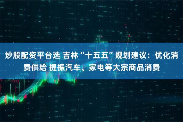炒股配资平台选 吉林“十五五”规划建议:优化消费供给 提振汽车、家电等大宗商品消费