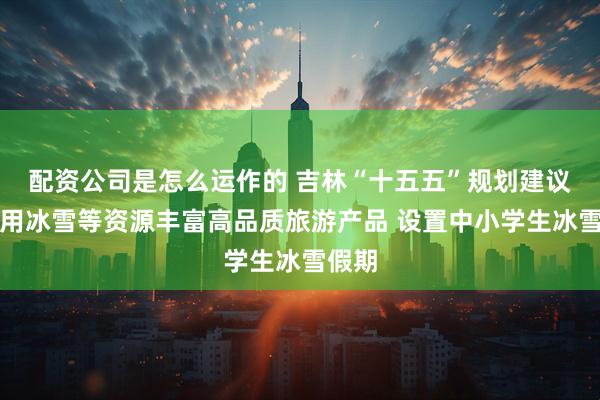配资公司是怎么运作的 吉林“十五五”规划建议:利用冰雪等资源丰富高品质旅游产品 设置中小学生冰雪假期
