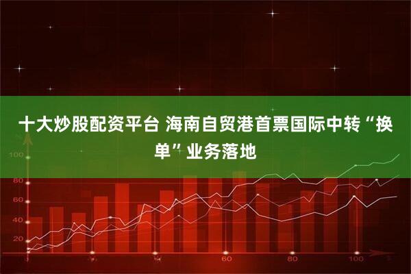 十大炒股配资平台 海南自贸港首票国际中转“换单”业务落地